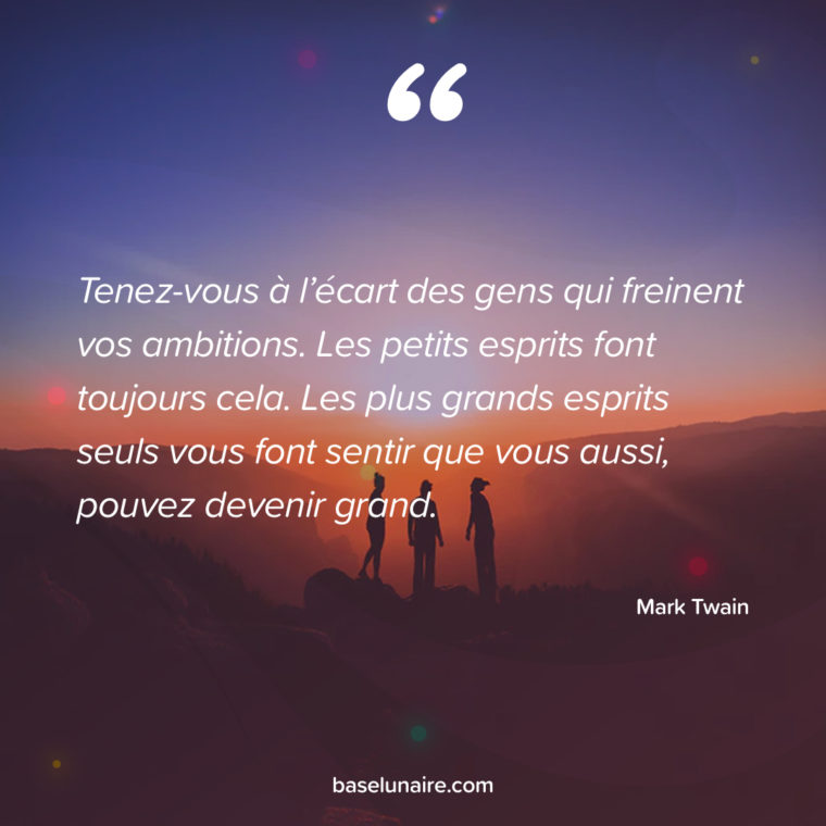 Tenez-vous à l’écart des gens qui freinent vos ambitions. Les petits esprits font toujours cela. Les plus grands esprits seuls vous font sentir que vous aussi, pouvez devenir grand. Mark Twain